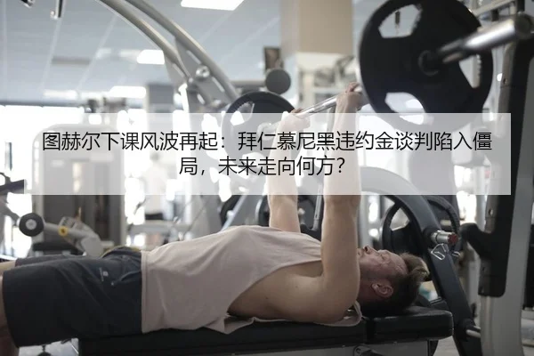 图赫尔下课风波再起：拜仁慕尼黑违约金谈判陷入僵局，未来走向何方？